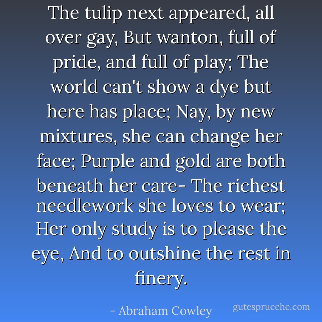 The tulip next appeared, all over gay, But wanton, full of pride, and full of play; The world can't show a dye but here has place; Nay, by new mixtures, she can change her face; Purple and gold are both beneath her care- The richest needlework she loves to wear; Her only study is to please the eye, And to outshine the rest in finery. - Abraham Cowley