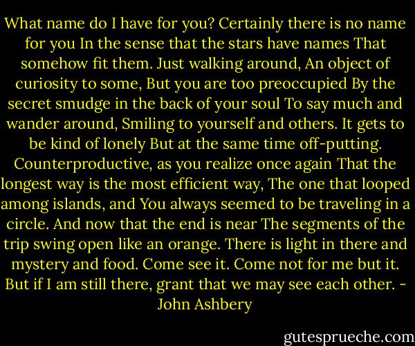 What name do I have for you?<br />Certainly there is no name for you<br />In the sense that the stars have names<br />That somehow fit them. Just walking around,<br />An object of curiosity to some,<br />But you are too preoccupied<br />By the secret smudge in the back of your soul<br />To say much and wander around,<br />Smiling to yourself and others.<br />It gets to be kind of lonely<br />But at the same time off-putting.<br />Counterproductive, as you realize once again<br />That the longest way is the most efficient way,<br />The one that looped among islands, and<br />You always seemed to be traveling in a circle.<br />And now that the end is near<br />The segments of the trip swing open like an orange.<br />There is light in there and mystery and food.<br />Come see it.<br />Come not for me but it.<br />But if I am still there, grant that we may see each other. - John Ashbery
