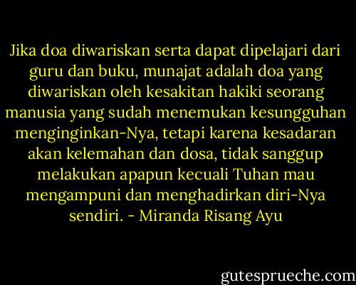 Jika doa diwariskan serta dapat dipelajari dari guru dan buku, munajat adalah doa yang diwariskan oleh kesakitan hakiki seorang manusia yang sudah menemukan kesungguhan menginginkan-Nya, tetapi karena kesadaran akan kelemahan dan dosa, tidak sanggup melakukan apapun kecuali Tuhan mau mengampuni dan menghadirkan diri-Nya sendiri. - Miranda Risang Ayu