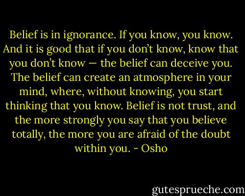 Belief is in ignorance. If you know, you know. And it is good that if you don’t know, know that you don’t know — the belief can deceive you. The belief can create an atmosphere in your mind, where, without knowing, you start thinking that you know. Belief is not trust, and the more strongly you say that you believe totally, the more you are afraid of the doubt within you. - Osho