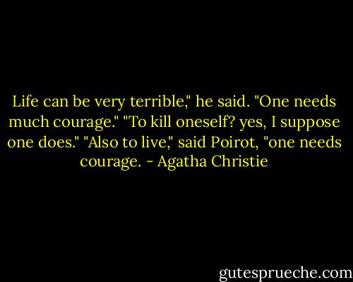 Life can be very terrible," he said. "One needs much courage."<br />"To kill oneself? yes, I suppose one does."<br />"Also to live," said Poirot, "one needs courage. - Agatha Christie