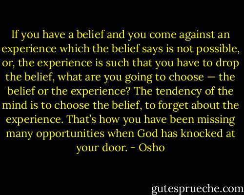 If you have a belief and you come against an experience which the belief says is not possible, or, the experience is such that you have to drop the belief, what are you going to choose — the belief or the experience? The tendency of the mind is to choose the belief, to forget about the experience. That’s how you have been missing many opportunities when God has knocked at your door. - Osho