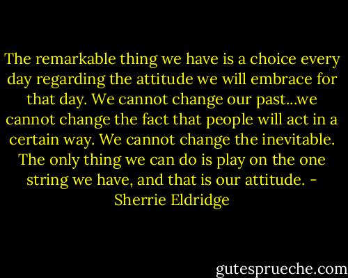 The remarkable thing we have is a choice every day regarding the attitude we will embrace for that day. We cannot change our past...we cannot change the fact that people will act in a certain way. We cannot change the inevitable. The only thing we can do is play on the one string we have, and that is our attitude. - Sherrie Eldridge
