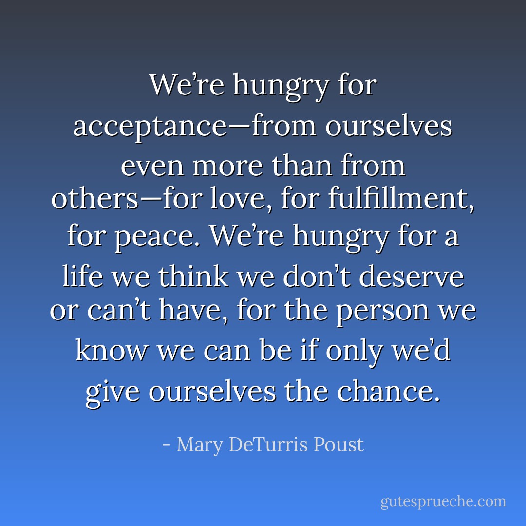 We’re hungry for acceptance—from ourselves even more than from others—for love, for fulfillment, for peace. We’re hungry for a life we think we don’t deserve or can’t have, for the person we know we can be if only we’d give ourselves the chance. - Mary DeTurris Poust