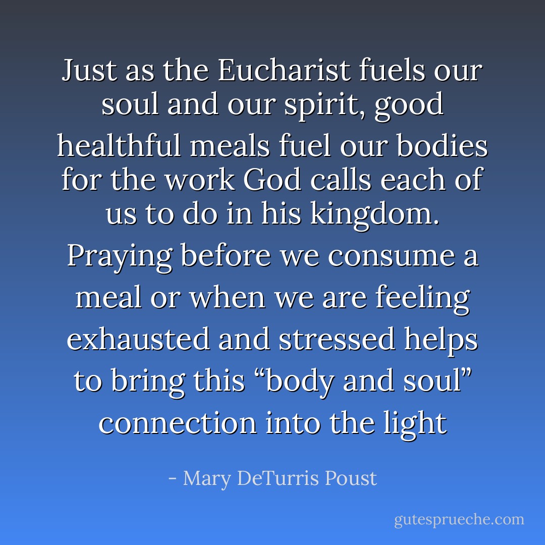 Just as the Eucharist fuels our soul and our spirit, good healthful meals fuel our bodies for the work God calls each of us to do in his kingdom. Praying before we consume a meal or when we are feeling exhausted and stressed helps to bring this “body and soul” connection into the light - Mary DeTurris Poust