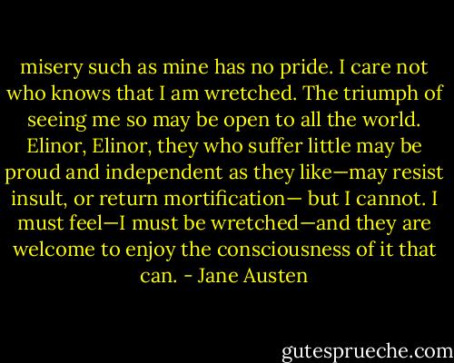 misery such as mine has no pride. I care not who knows that I am wretched. The triumph of seeing me so may be open to all the world. Elinor, Elinor, they who suffer little may be proud and independent as they like—may resist insult, or return mortification— but I cannot. I must feel—I must be wretched—and they are welcome to enjoy the consciousness of it that can. - Jane Austen