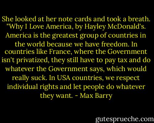 She looked at her note cards and took a breath. "Why I Love America, by Hayley McDonald's. America is the greatest group of countries in the world because we have freedom. In countries like France, where the Government isn't privatized, they still have to pay tax and do whatever the Government says, which would really suck. In USA countries, we respect individual rights and let people do whatever they want. - Max Barry