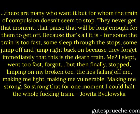 ...there are many who want it but for whom the train of compulsion doesn't seem to stop. They never get that moment, that pause that will be long enough for them to get off. Because that's all it is - for some the train is too fast, some sleep through the stops, some jump off and jump right back on because they forget immediately that this is the death train. Me? I slept, went too fast, forgot... but then finally, stopped, limping on my broken toe, the lies falling off me, making me light, making me vulnerable. Making me strong. So strong that for one moment I could halt the whole fucking train. - Jowita Bydlowska