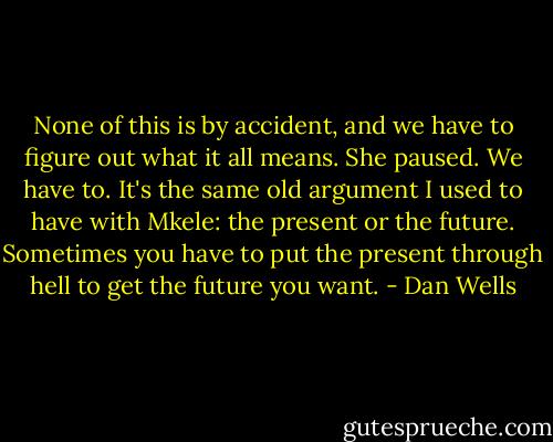 None of this is by accident, and we have to figure out what it all means. She paused. We have to. It's the same old argument I used to have with Mkele: the present or the future. Sometimes you have to put the present through hell to get the future you want. - Dan Wells