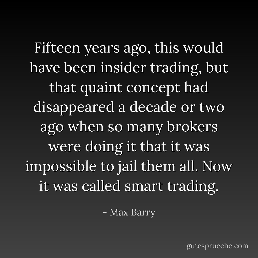 Fifteen years ago, this would have been insider trading, but that quaint concept had disappeared a decade or two ago when so many brokers were doing it that it was impossible to jail them all. Now it was called smart trading. - Max Barry