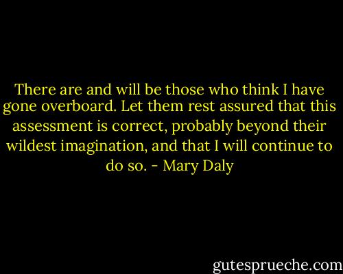There are and will be those who think I have gone overboard. Let them rest assured that this assessment is correct, probably beyond their wildest imagination, and that I will continue to do so. - Mary Daly
