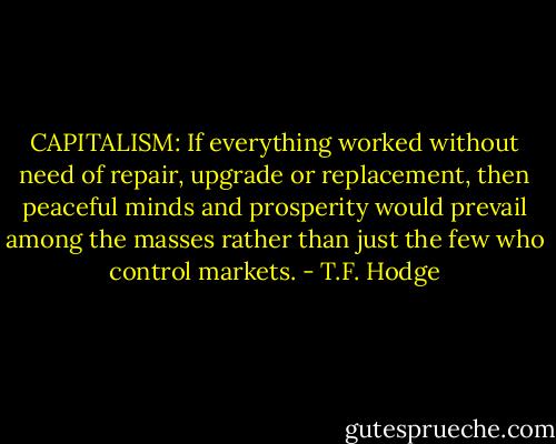 CAPITALISM: If everything worked without need of repair, upgrade or replacement, then peaceful minds and prosperity would prevail among the masses rather than just the few who control markets. - T.F. Hodge