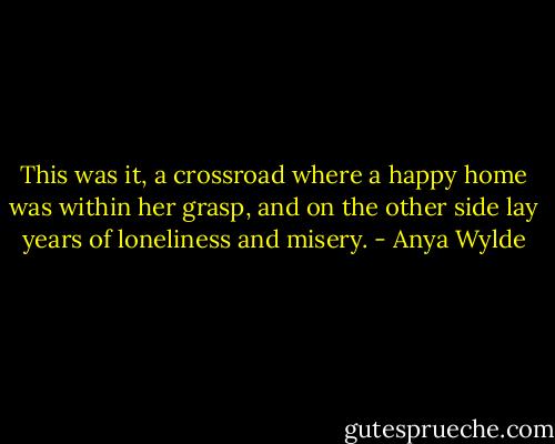 This was it, a crossroad where a happy home was within her grasp, and on the other side lay years of loneliness and misery. - Anya Wylde
