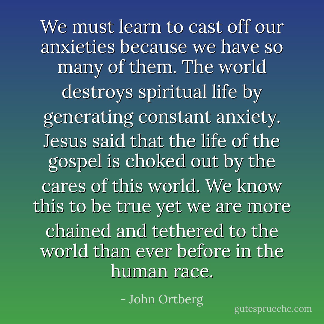 We must learn to cast off our anxieties because we have so many of them. The world destroys spiritual life by generating constant anxiety. Jesus said that the life of the gospel is choked out by the cares of this world. We know this to be true yet we are more chained and tethered to the world than ever before in the human race. - John Ortberg