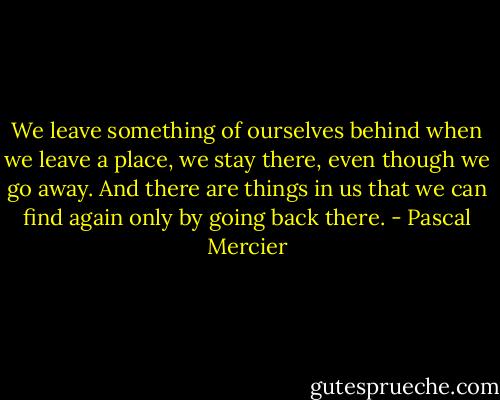 We leave something of ourselves behind when we leave a place, we stay there, even though we go away. And there are things in us that we can find again only by going back there. - Pascal Mercier