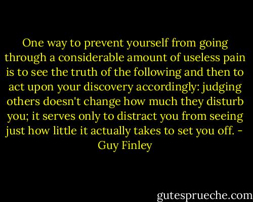One way to prevent yourself from going through a considerable amount of useless pain is to see the truth of the following and then to act upon your discovery accordingly: judging others doesn't change how much they disturb you; it serves only to distract you from seeing just how little it actually takes to set you off. - Guy Finley