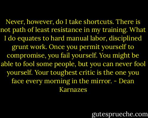 Never, however, do I take shortcuts. There is not path of least resistance in my training. What I do equates to hard manual labor, disciplined grunt work. Once you permit yourself to compromise, you fail yourself. You might be able to fool some people, but you can never fool yourself. Your toughest critic is the one you face every morning in the mirror. - Dean Karnazes