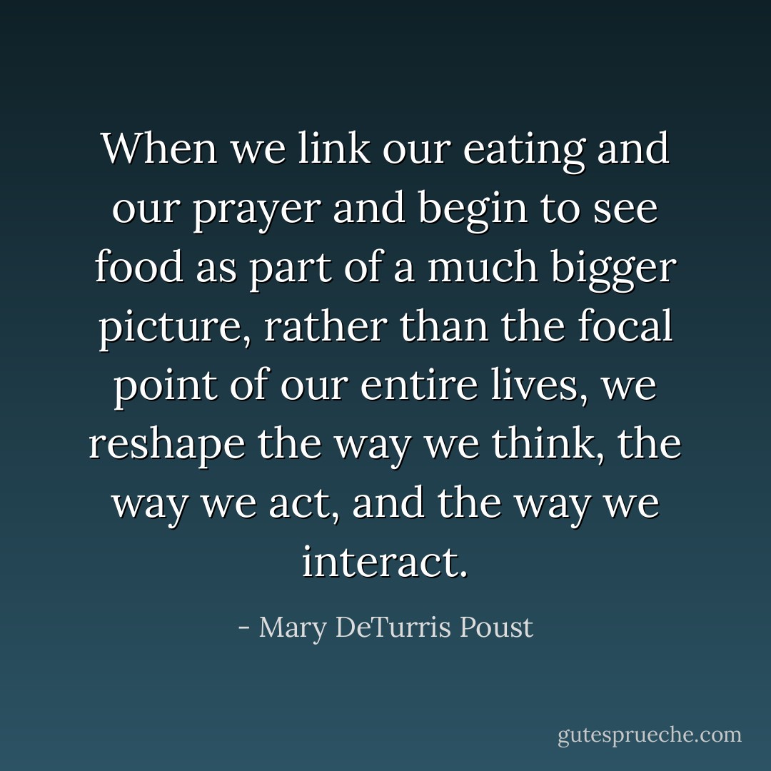 When we link our eating and our prayer and begin to see food as part of a much bigger picture, rather than the focal point of our entire lives, we reshape the way we think, the way we act, and the way we interact. - Mary DeTurris Poust