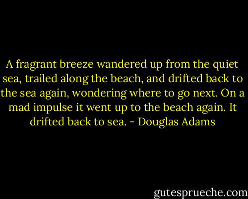 A fragrant breeze wandered up from the quiet sea, trailed along the beach, and drifted back to the sea again, wondering where to go next. On a mad impulse it went up to the beach again. It drifted back to sea. - Douglas Adams