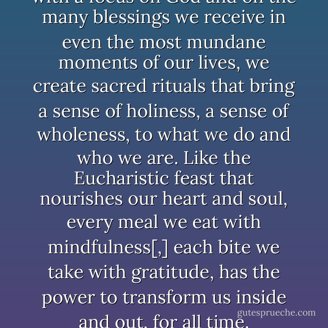 When we infuse our actions with a focus on God and on the many blessings we receive in even the most mundane moments of our lives, we create sacred rituals that bring a sense of holiness, a sense of wholeness, to what we do and who we are. Like the Eucharistic feast that nourishes our heart and soul, every meal we eat with mindfulness[,] each bite we take with gratitude, has the power to transform us inside and out, for all time. - Mary DeTurris Poust