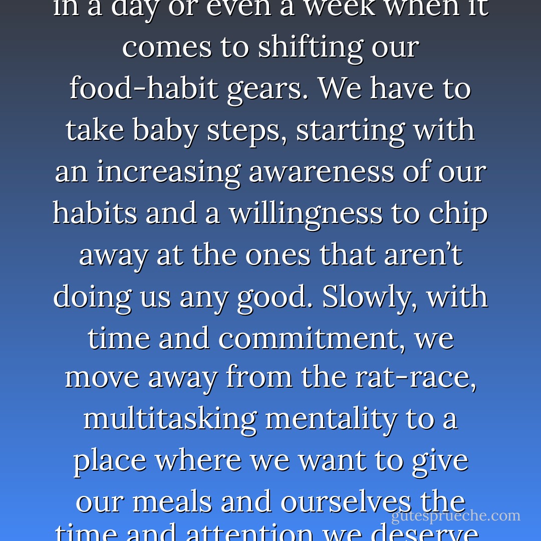 We can’t go from zero to sixty in a day or even a week when it comes to shifting our food-habit gears. We have to take baby steps, starting with an increasing awareness of our habits and a willingness to chip away at the ones that aren’t doing us any good. Slowly, with time and commitment, we move away from the rat-race, multitasking mentality to a place where we want to give our meals and ourselves the time and attention we deserve. - Mary DeTurris Poust