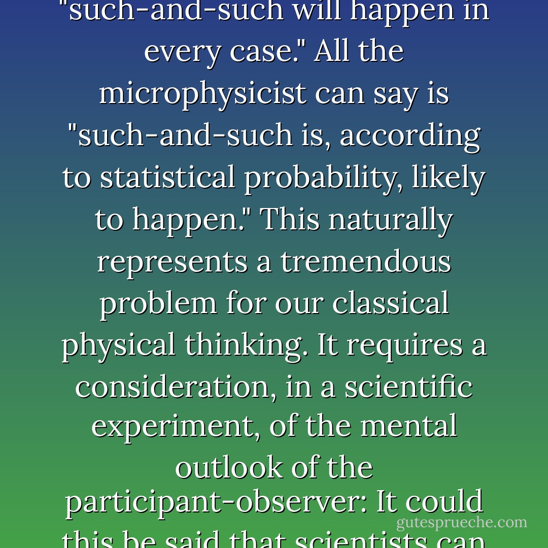 ...in microphysics the observer interferes with the experiment in a way that can't be measured and that therefore can't be eliminated. No natural laws can be formulated, saying "such-and-such will happen in every case." All the microphysicist can say is "such-and-such is, according to statistical probability, likely to happen." This naturally represents a tremendous problem for our classical physical thinking. It requires a consideration, in a scientific experiment, of the mental outlook of the participant-observer: It could this be said that scientists can no longer hope to describe any aspects or qualities of outer objects in a completely independent, "objective" manner. - M.L. von Franz