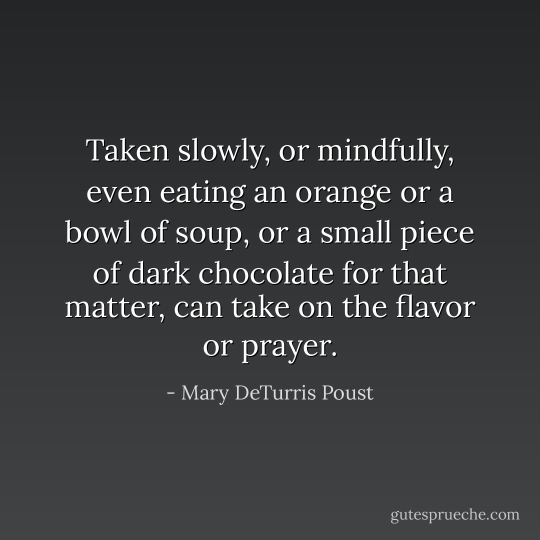 Taken slowly, or mindfully, even eating an orange or a bowl of soup, or a small piece of dark chocolate for that matter, can take on the flavor or prayer. - Mary DeTurris Poust