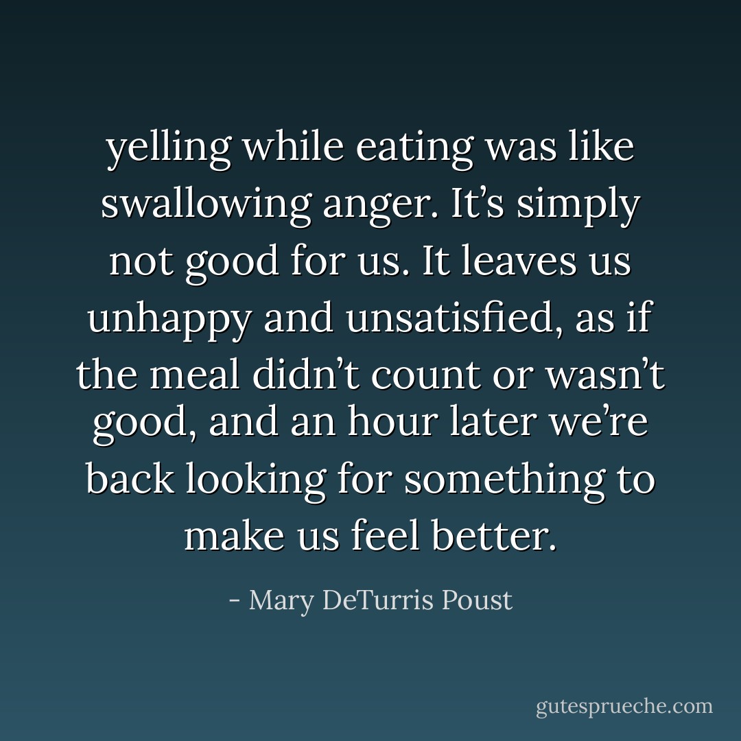yelling while eating was like swallowing anger. It’s simply not good for us. It leaves us unhappy and unsatisfied, as if the meal didn’t count or wasn’t good, and an hour later we’re back looking for something to make us feel better. - Mary DeTurris Poust