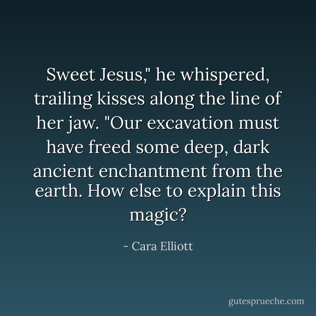Sweet Jesus," he whispered, trailing kisses along the line of her jaw. "Our excavation must have freed some deep, dark ancient enchantment from the earth. How else to explain this magic? - Cara Elliott
