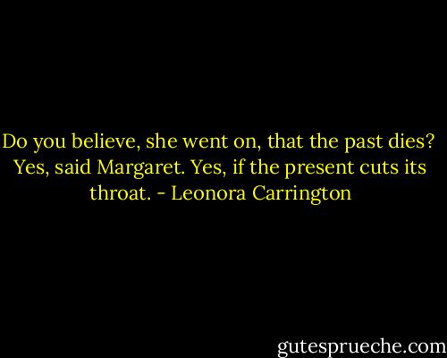 Do you believe, she went on, that the past dies?<br /><br />Yes, said Margaret. Yes, if the present cuts its throat. - Leonora Carrington