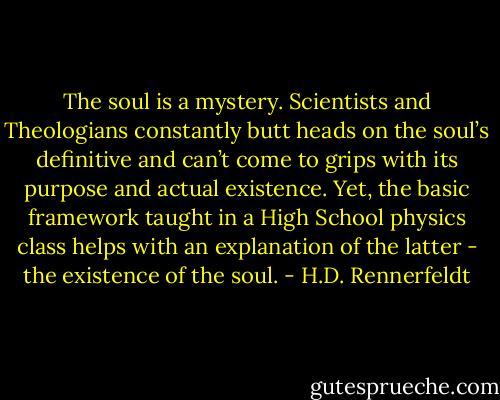 The soul is a mystery. Scientists and Theologians constantly butt heads on the soul’s definitive and can’t come to grips with its purpose and actual existence. Yet, the basic framework taught in a High School physics class helps with an explanation of the latter - the existence of the soul. - H.D. Rennerfeldt