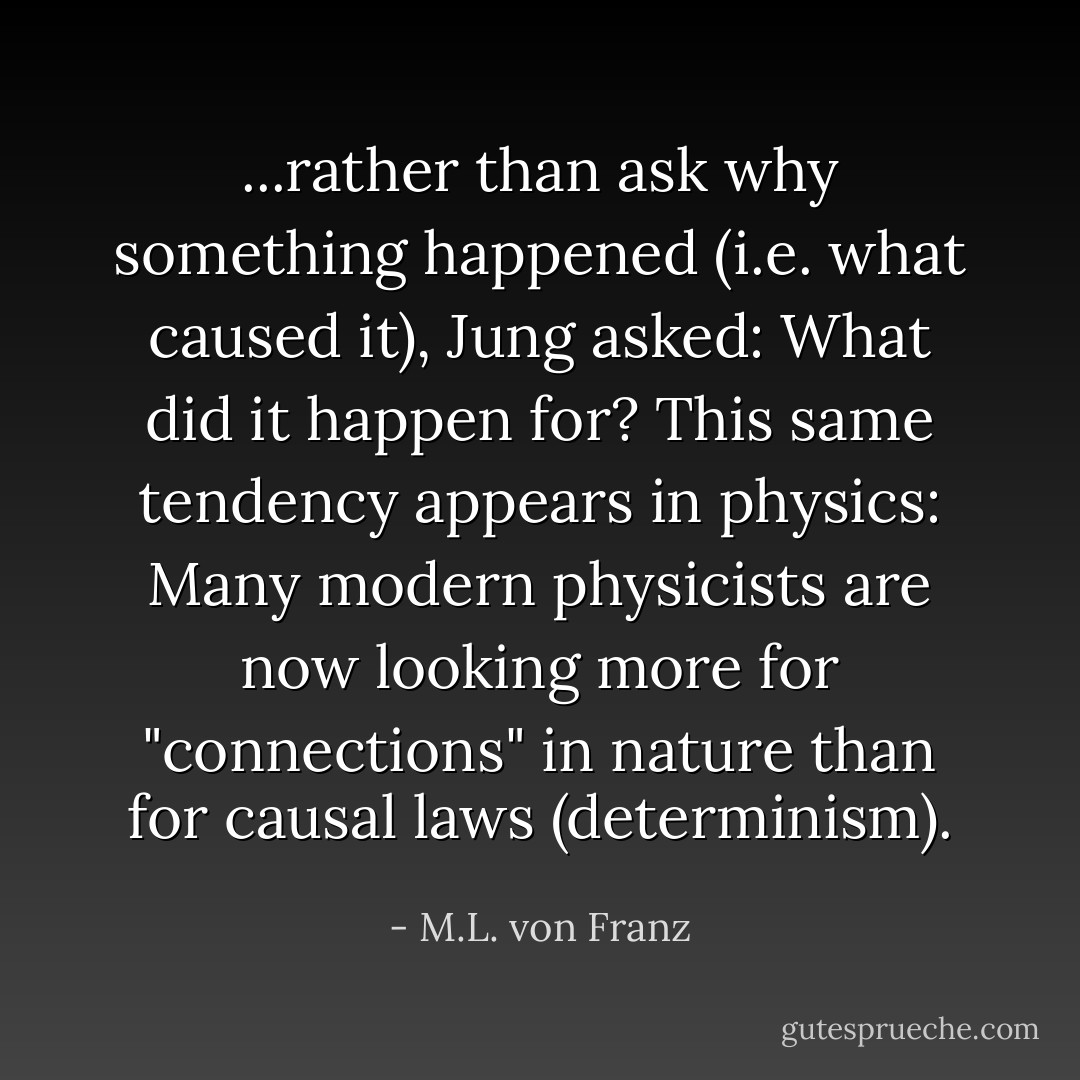 ...rather than ask why something happened (i.e. what caused it), Jung asked: What did it happen for? This same tendency appears in physics: Many modern physicists are now looking more for "connections" in nature than for causal laws (determinism). - M.L. von Franz