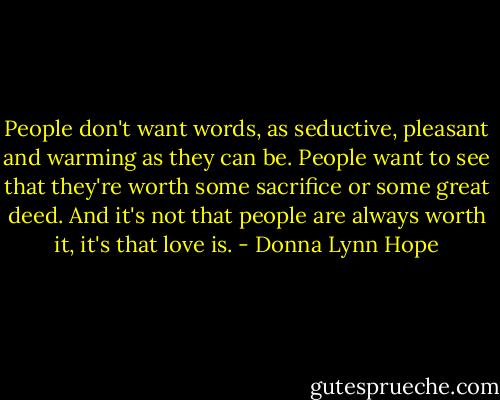 People don't want words, as seductive, pleasant and warming as they can be. People want to see that they're worth some sacrifice or some great deed. And it's not that people are always worth it, it's that love is. - Donna Lynn Hope