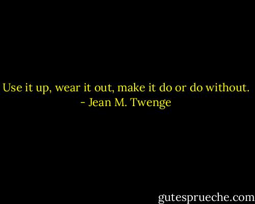 Use it up, wear it out, make it do or do without. - Jean M. Twenge