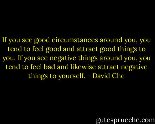 If you see good circumstances around you, you tend to feel good and attract good things to you. If you see negative things around you, you tend to feel bad and likewise attract negative things to yourself. - David Che