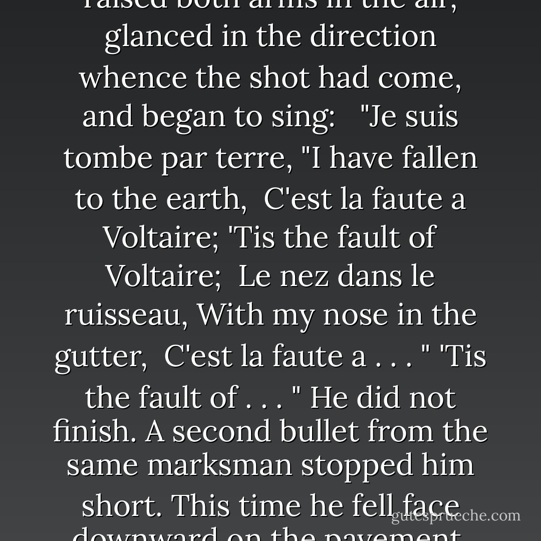 Gavroche had fallen only to rise again; he remained in a sitting posture, a long thread of blood streaked his face, he raised both arms in the air, glanced in the direction whence the shot had come, and began to sing:<br /><br /> "Je suis tombe par terre, "I have fallen to the earth,<br /> C'est la faute a Voltaire; 'Tis the fault of Voltaire;<br /> Le nez dans le ruisseau, With my nose in the gutter,<br /> C'est la faute a . . . " 'Tis the fault of . . . "<br />He did not finish. A second bullet from the same marksman stopped him short. This time he fell face downward on the pavement, and moved no more. This grand little soul had taken its flight. - Victor Hugo