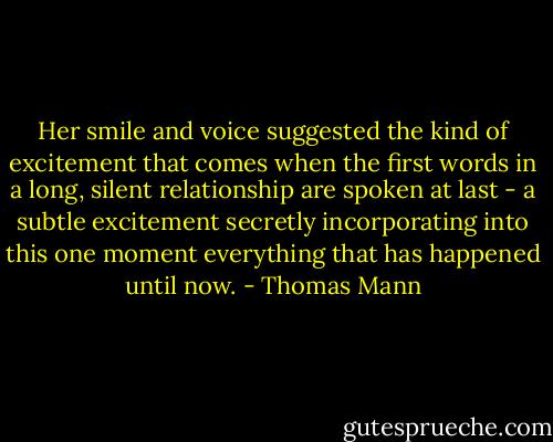 Her smile and voice suggested the kind of excitement that comes when the first words in a long, silent relationship are spoken at last - a subtle excitement secretly incorporating into this one moment everything that has happened until now. - Thomas Mann