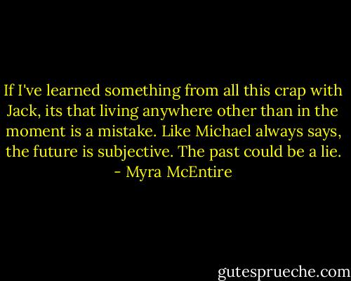 If I've learned something from all this crap with Jack, its that living anywhere other than in the moment is a mistake. Like Michael always says, the future is subjective. The past could be a lie. - Myra McEntire