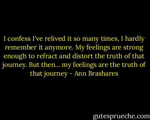 I confess I've relived it so many times, I hardly remember it anymore. My feelings are strong enough to refract and distort the truth of that journey. But then... my feelings are the truth of that journey - Ann Brashares