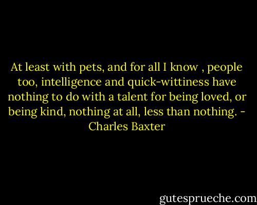 At least with pets, and for all I know , people too, intelligence and quick-wittiness have nothing to do with a talent for being loved, or being kind, nothing at all, less than nothing. - Charles Baxter