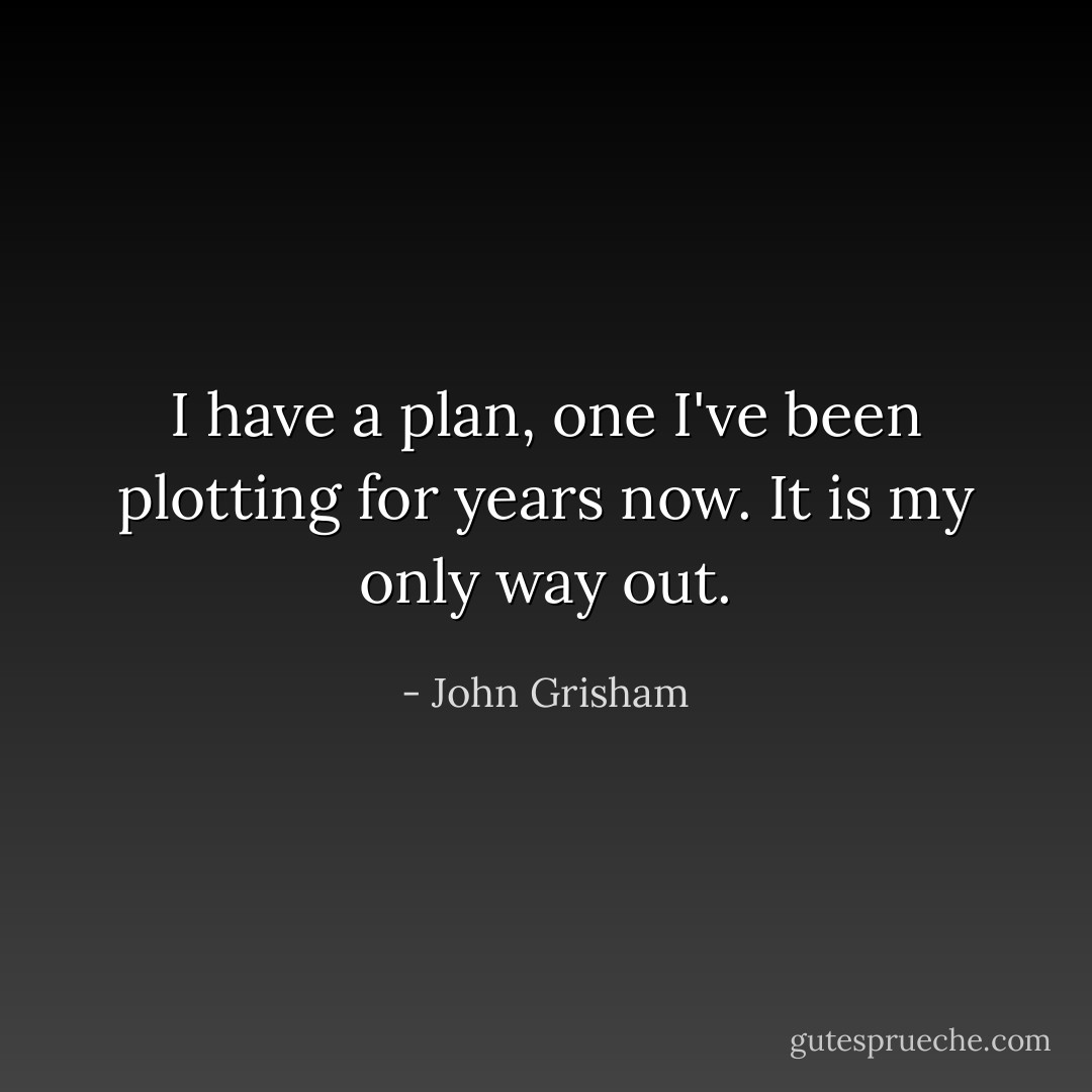 I have a plan, one I've been plotting for years now. It is my only way out. - John Grisham