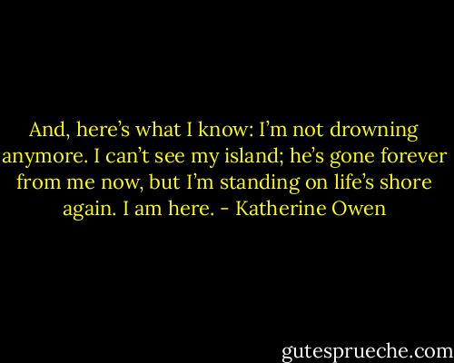 And, here’s what I know: I’m not drowning anymore. I can’t see my island; he’s gone forever from me now, but I’m standing on life’s shore again. I am here. - Katherine Owen
