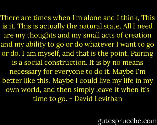 There are times when I'm alone and I think, This is it. This is actually the natural state. All I need are my thoughts and my small acts of creation and my ability to go or do whatever I want to go or do. I am myself, and that is the point. Pairing is a social construction. It is by no means necessary for everyone to do it. Maybe I'm better like this. Maybe I could live my life in my own world, and then simply leave it when it's time to go. - David Levithan