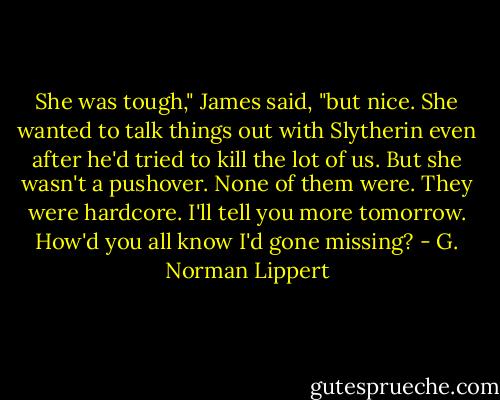 She was tough," James said, "but nice. She wanted to talk things out with Slytherin even after he'd tried to kill the lot of us. But she wasn't a pushover. None of them were. They were hardcore. I'll tell you more tomorrow. How'd you all know I'd gone missing? - G. Norman Lippert