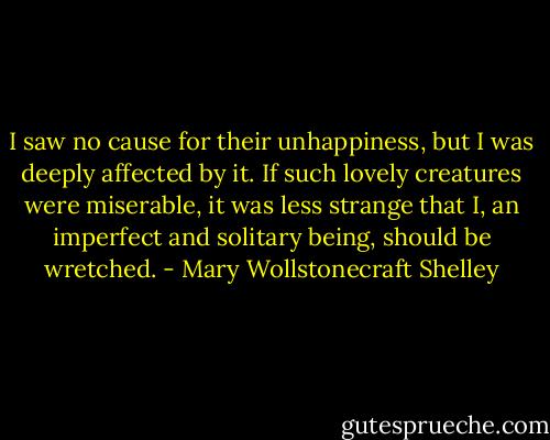 I saw no cause for their unhappiness, but I was deeply affected by it. If such lovely creatures were miserable, it was less strange that I, an imperfect and solitary being, should be wretched. - Mary Wollstonecraft Shelley
