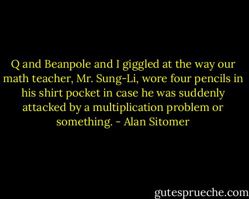 Q and Beanpole and I giggled at the way our math teacher, Mr. Sung-Li, wore four pencils in his shirt pocket in case he was suddenly attacked by a multiplication problem or something. - Alan Sitomer
