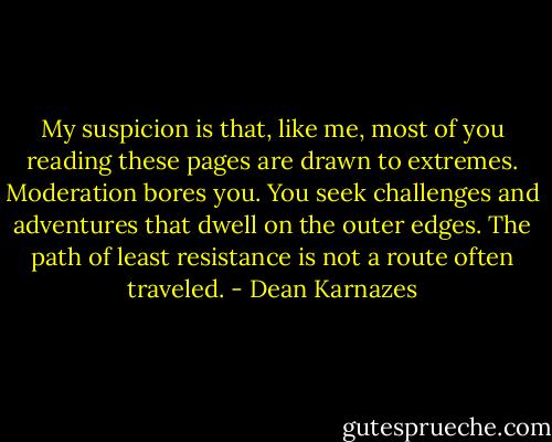 My suspicion is that, like me, most of you reading these pages are drawn to extremes. Moderation bores you. You seek challenges and adventures that dwell on the outer edges. The path of least resistance is not a route often traveled. - Dean Karnazes