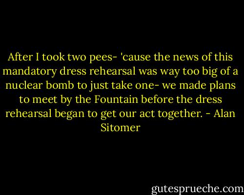 After I took two pees- 'cause the news of this mandatory dress rehearsal was way too big of a nuclear bomb to just take one- we made plans to meet by the Fountain before the dress rehearsal began to get our act together. - Alan Sitomer