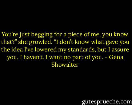 You’re just begging for a piece of me, you know that?” she growled. “I don’t know what gave you the idea I've lowered my standards, but I assure you, I haven’t. I want no part of you. - Gena Showalter