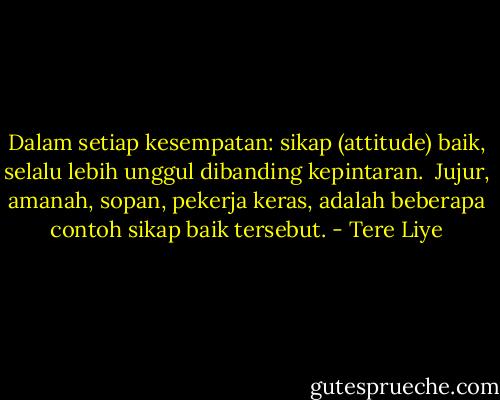 Dalam setiap kesempatan: sikap (attitude) baik, selalu lebih unggul dibanding kepintaran.<br /><br />Jujur, amanah, sopan, pekerja keras, adalah beberapa contoh sikap baik tersebut. - Tere Liye